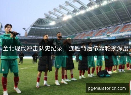 全北现代冲击队史纪录，连胜背后依靠轮换深度